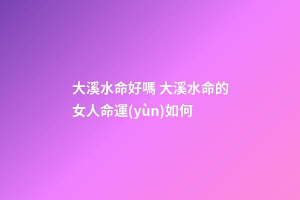 大溪水命好嗎 大溪水命的女人命運(yùn)如何